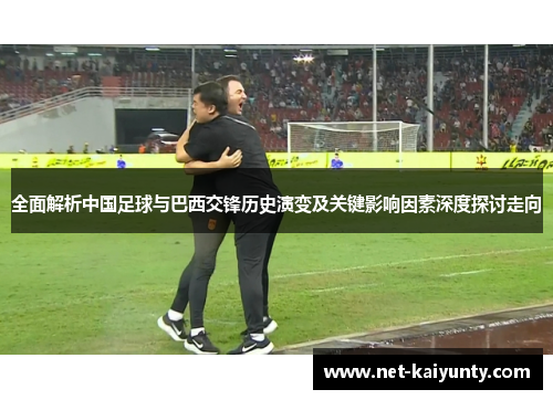 全面解析中国足球与巴西交锋历史演变及关键影响因素深度探讨走向