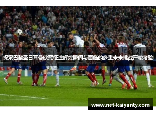 探索巴黎圣日耳曼欧冠征途辉煌瞬间与面临的多重未来挑战严峻考验